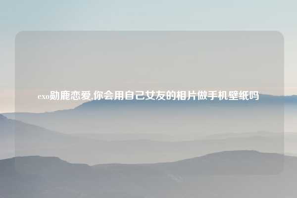 exo勋鹿恋爱,你会用自己女友的相片做手机壁纸吗