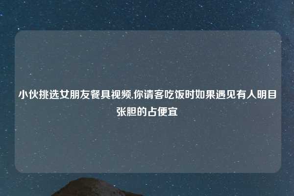 小伙挑选女朋友餐具视频,你请客吃饭时如果遇见有人明目张胆的占便宜