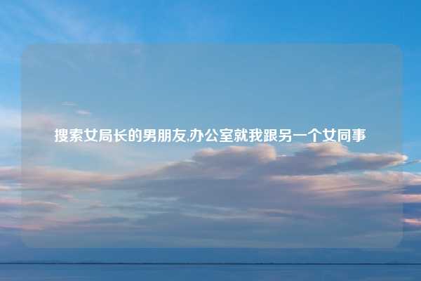 搜索女局长的男朋友,办公室就我跟另一个女同事