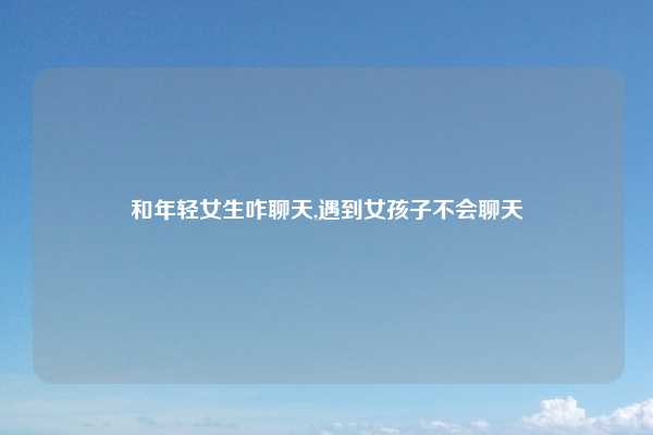 和年轻女生咋聊天,遇到女孩子不会聊天