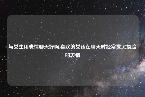 与女生用表情聊天好吗,喜欢的女孩在聊天时经常发哭捂脸的表情