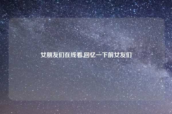 女朋友们在线看,回忆一下前女友们