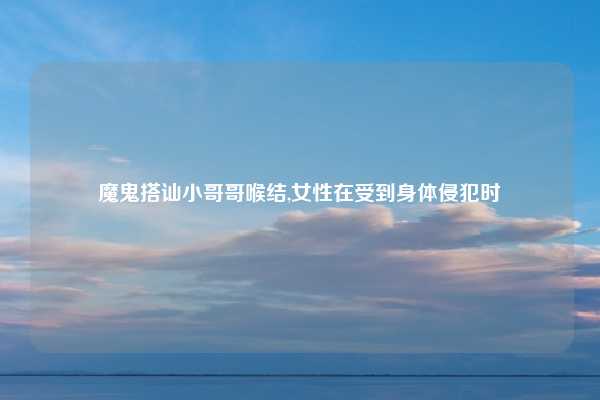 魔鬼搭讪小哥哥喉结,女性在受到身体侵犯时