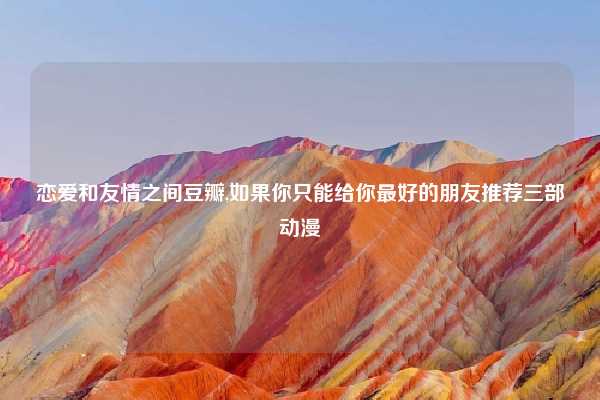 恋爱和友情之间豆瓣,如果你只能给你最好的朋友推荐三部动漫