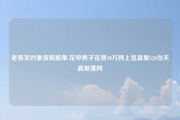 老表发对象资阳脱单,花甲男子花费10万网上觅真爱520当天真爱落网