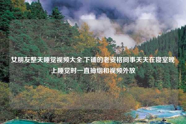 女朋友整天睡觉视频大全,下铺的老资格同事天天在寝室晚上睡觉时一直抽烟和视频外放