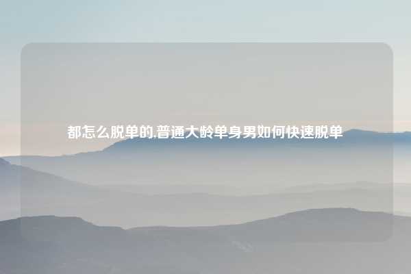 都怎么脱单的,普通大龄单身男如何快速脱单