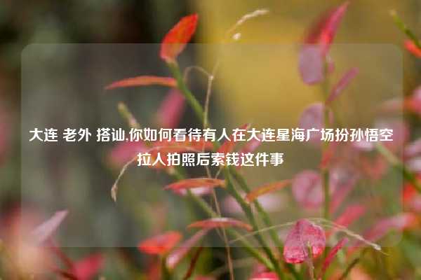 大连 老外 搭讪,你如何看待有人在大连星海广场扮孙悟空拉人拍照后索钱这件事