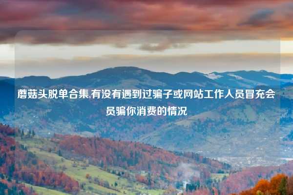 蘑菇头脱单合集,有没有遇到过骗子或网站工作人员冒充会员骗你消费的情况