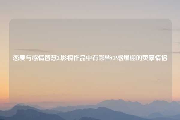 恋爱与感情智慧3,影视作品中有哪些CP感爆棚的荧幕情侣