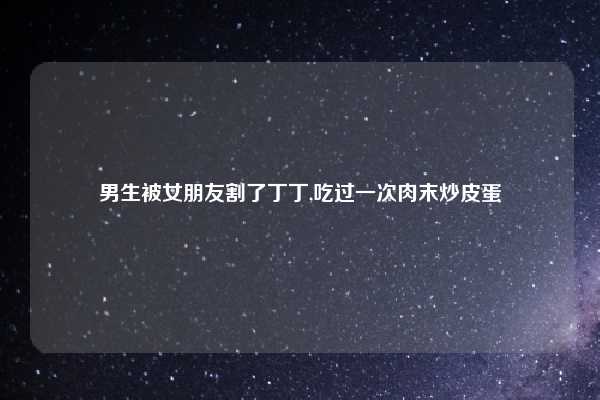 男生被女朋友割了丁丁,吃过一次肉末炒皮蛋