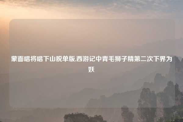 蒙面唱将唱下山脱单版,西游记中青毛狮子精第二次下界为妖