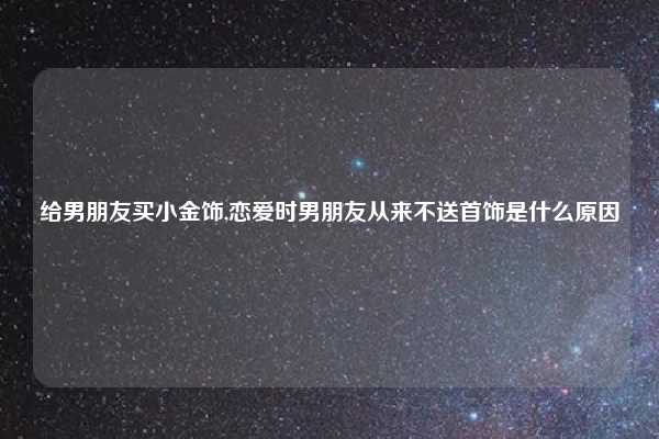 给男朋友买小金饰,恋爱时男朋友从来不送首饰是什么原因