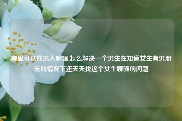 哪里可以找男人聊骚,怎么解决一个男生在知道女生有男朋友的情况下还天天找这个女生聊骚的问题
