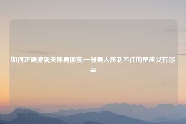 如何正确撩到天秤男朋友,一般男人压制不住的星座女有哪些