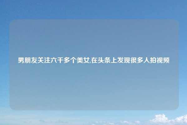 男朋友关注六千多个美女,在头条上发现很多人拍视频