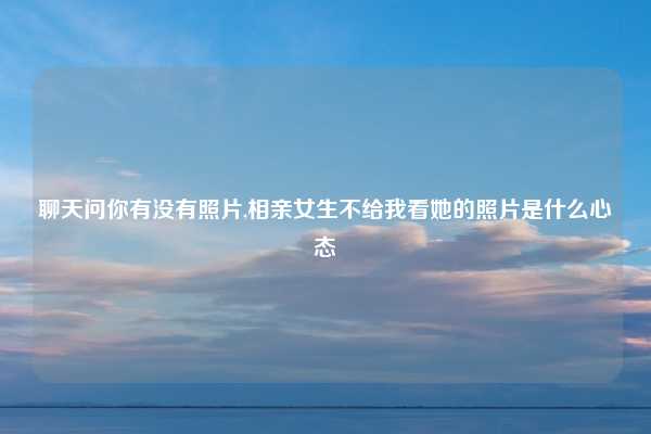 聊天问你有没有照片,相亲女生不给我看她的照片是什么心态