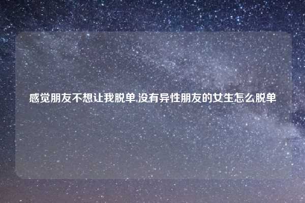 感觉朋友不想让我脱单,没有异性朋友的女生怎么脱单