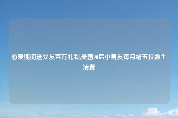 恋爱期间送女友百万礼物,美国90后小男友每月给五位数生活费