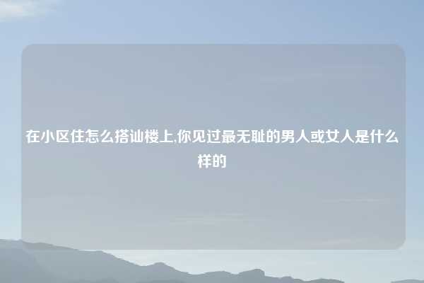 在小区住怎么搭讪楼上,你见过最无耻的男人或女人是什么样的