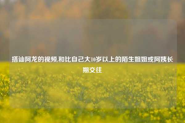 搭讪阿龙的视频,和比自己大10岁以上的陌生姐姐或阿姨长期交往