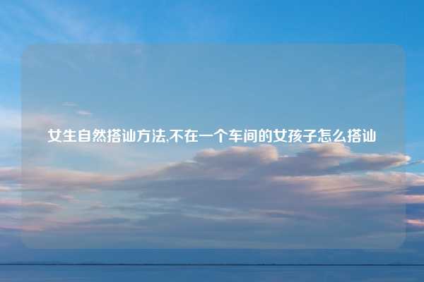 女生自然搭讪方法,不在一个车间的女孩子怎么搭讪