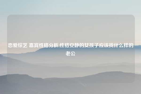 恋爱综艺 嘉宾性格分析,性格安静的女孩子应该找什么样的老公
