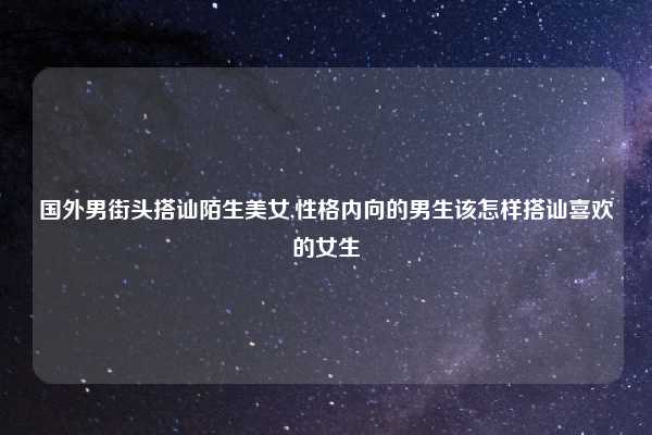 国外男街头搭讪陌生美女,性格内向的男生该怎样搭讪喜欢的女生