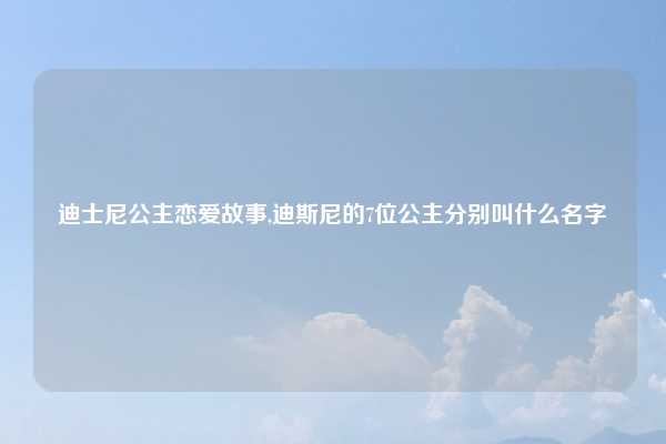 迪士尼公主恋爱故事,迪斯尼的7位公主分别叫什么名字