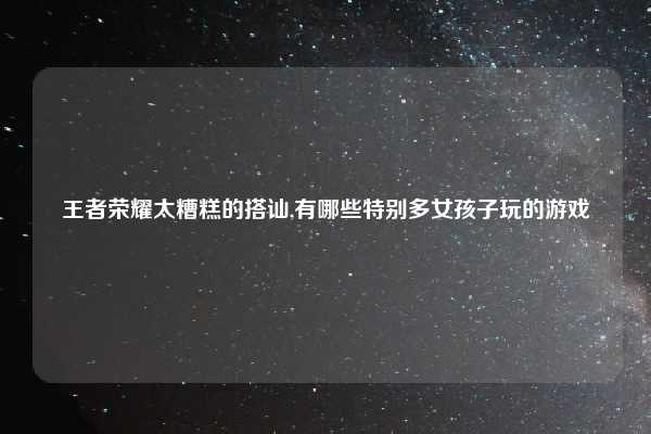 王者荣耀太糟糕的搭讪,有哪些特别多女孩子玩的游戏