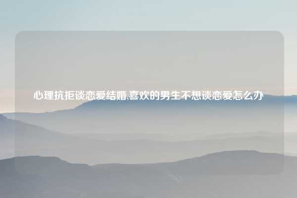 心理抗拒谈恋爱结婚,喜欢的男生不想谈恋爱怎么办