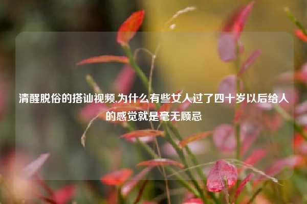 清醒脱俗的搭讪视频,为什么有些女人过了四十岁以后给人的感觉就是毫无顾忌
