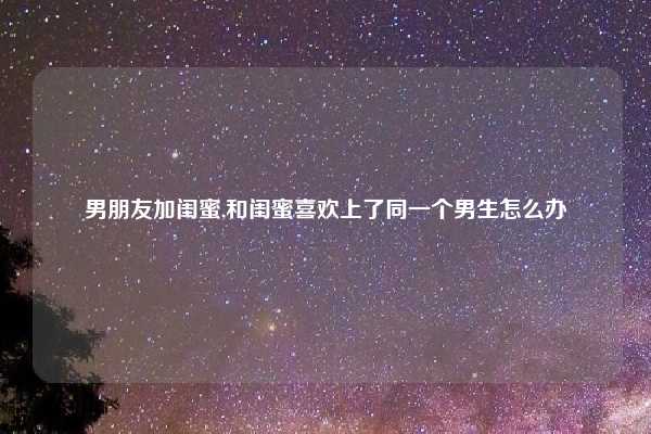 男朋友加闺蜜,和闺蜜喜欢上了同一个男生怎么办