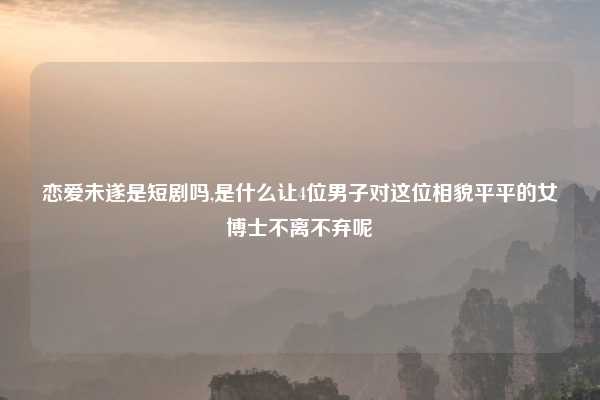 恋爱未遂是短剧吗,是什么让4位男子对这位相貌平平的女博士不离不弃呢