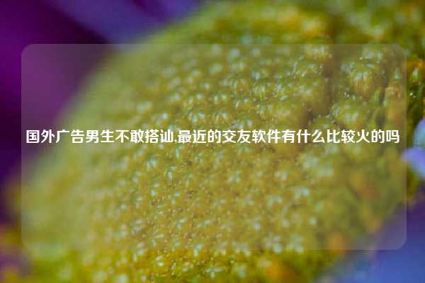 国外广告男生不敢搭讪,最近的交友软件有什么比较火的吗