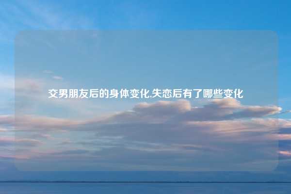 交男朋友后的身体变化,失恋后有了哪些变化