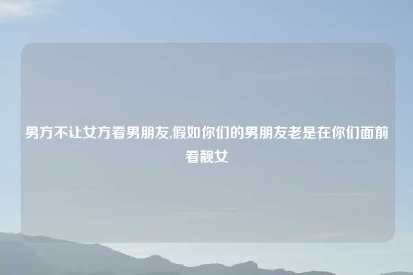 男方不让女方看男朋友,假如你们的男朋友老是在你们面前看靓女