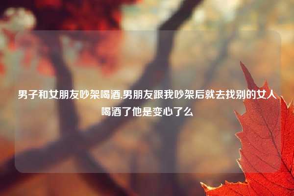 男子和女朋友吵架喝酒,男朋友跟我吵架后就去找别的女人喝酒了他是变心了么