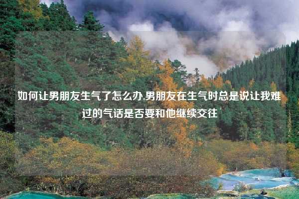 如何让男朋友生气了怎么办,男朋友在生气时总是说让我难过的气话是否要和他继续交往