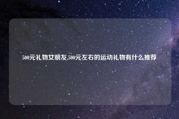 500元礼物女朋友,500元左右的运动礼物有什么推荐
