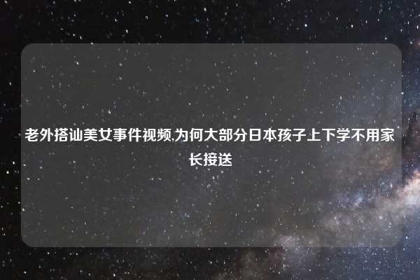老外搭讪美女事件视频,为何大部分日本孩子上下学不用家长接送