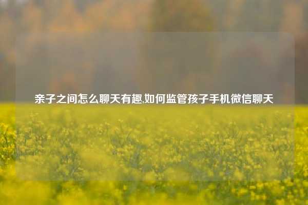 亲子之间怎么聊天有趣,如何监管孩子手机微信聊天
