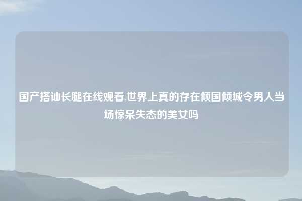 国产搭讪长腿在线观看,世界上真的存在倾国倾城令男人当场惊呆失态的美女吗