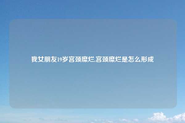 我女朋友19岁宫颈糜烂,宫颈糜烂是怎么形成