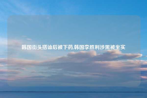 韩国街头搭讪后被下药,韩国李胜利涉黑被坐实