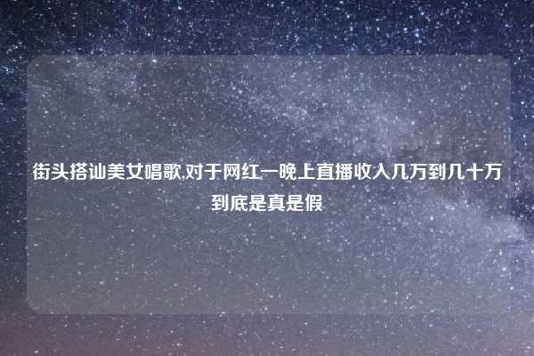 街头搭讪美女唱歌,对于网红一晚上直播收入几万到几十万到底是真是假