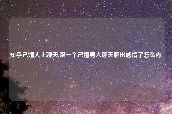 知乎已婚人士聊天,跟一个已婚男人聊天聊出感情了怎么办