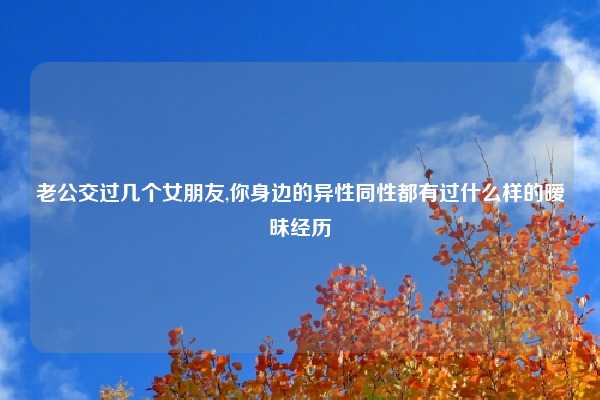 老公交过几个女朋友,你身边的异性同性都有过什么样的暧昧经历
