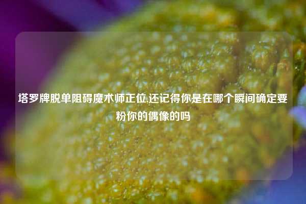 塔罗牌脱单阻碍魔术师正位,还记得你是在哪个瞬间确定要粉你的偶像的吗