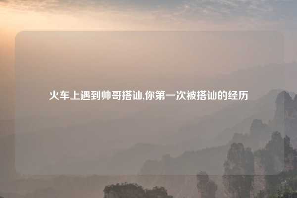 火车上遇到帅哥搭讪,你第一次被搭讪的经历